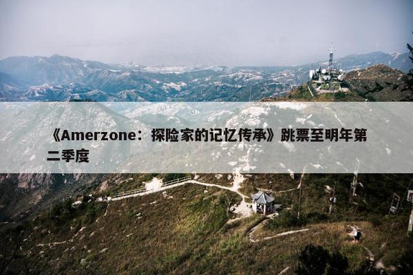 《Amerzone：探险家的记忆传承》跳票至明年第二季度