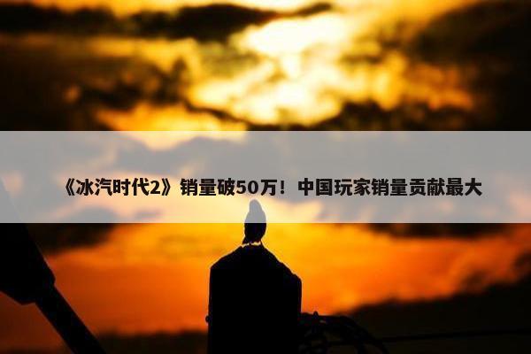 《冰汽时代2》销量破50万！中国玩家销量贡献最大