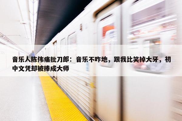 音乐人陈伟痛批刀郎：音乐不咋地，跟我比笑掉大牙，初中文凭却被捧成大师