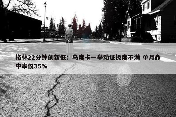 格林22分钟创新低：乌度卡一举动证极度不满 单月命中率仅35%