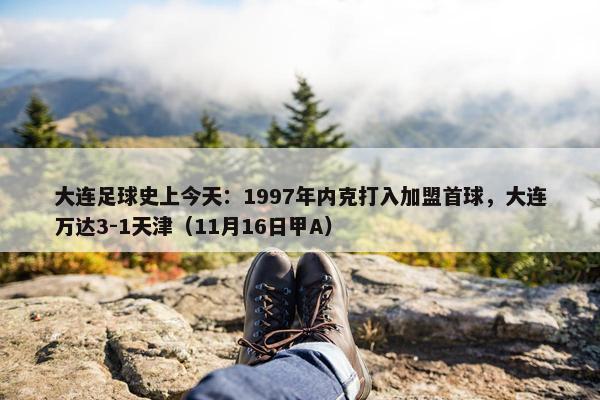 大连足球史上今天：1997年内克打入加盟首球，大连万达3-1天津（11月16日甲A）