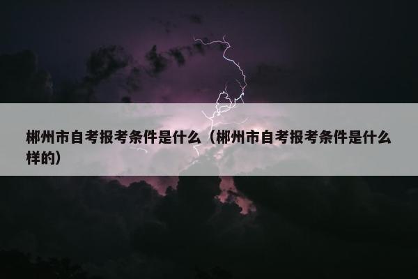 郴州市自考报考条件是什么（郴州市自考报考条件是什么样的）