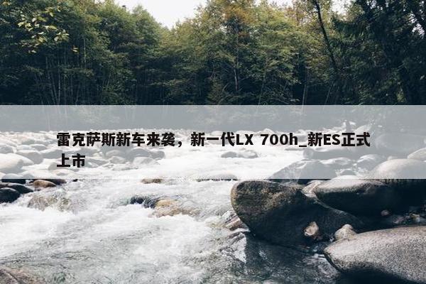 雷克萨斯新车来袭，新一代LX 700h_新ES正式上市