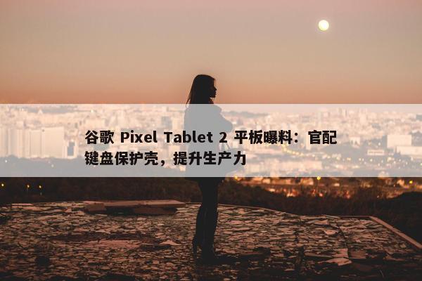 谷歌 Pixel Tablet 2 平板曝料：官配键盘保护壳，提升生产力