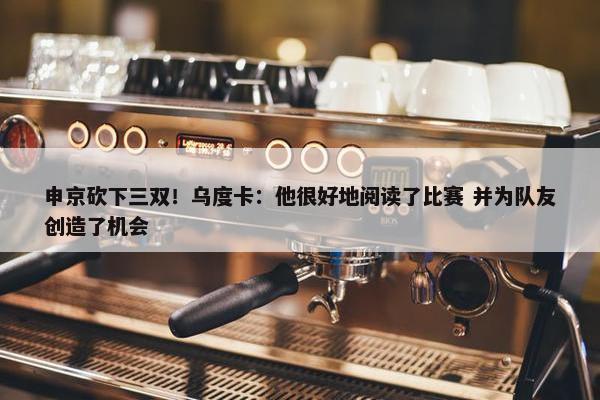 申京砍下三双！乌度卡：他很好地阅读了比赛 并为队友创造了机会