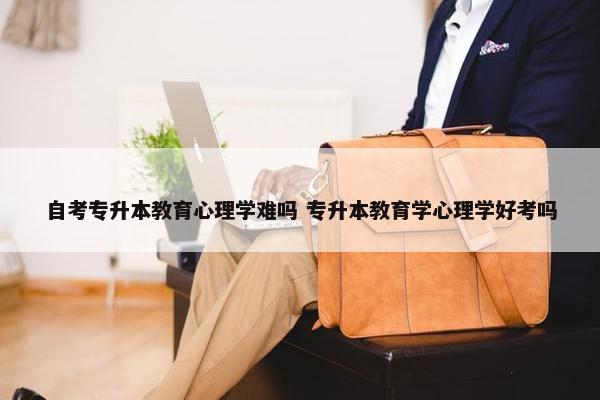 自考专升本教育心理学难吗 专升本教育学心理学好考吗