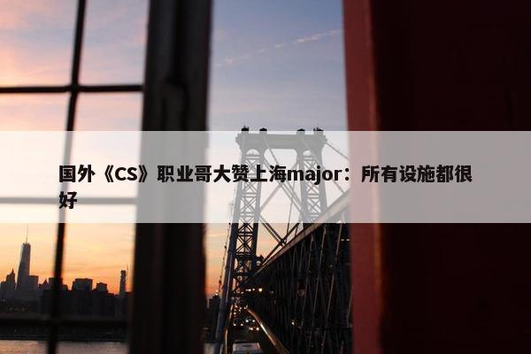 国外《CS》职业哥大赞上海major：所有设施都很好