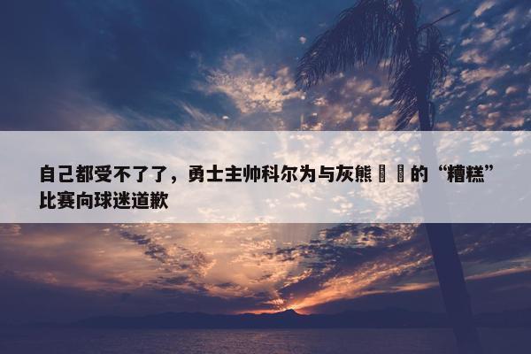 自己都受不了了，勇士主帅科尔为与灰熊​​的“糟糕”比赛向球迷道歉