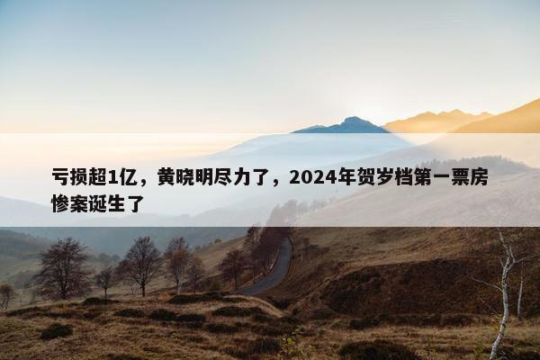 亏损超1亿，黄晓明尽力了，2024年贺岁档第一票房惨案诞生了