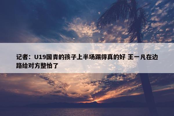 记者：U19国青的孩子上半场踢得真的好 王一凡在边路给对方整怕了