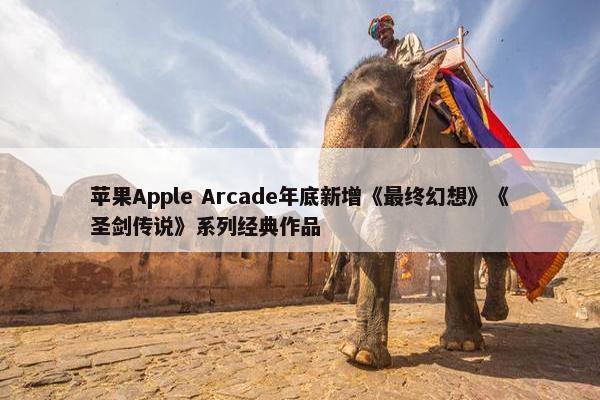 苹果Apple Arcade年底新增《最终幻想》《圣剑传说》系列经典作品