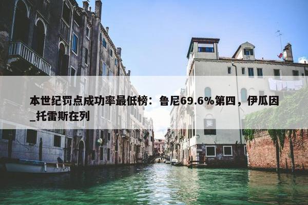 本世纪罚点成功率最低榜：鲁尼69.6%第四，伊瓜因_托雷斯在列