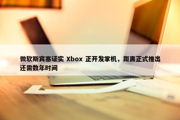 微软斯宾塞证实 Xbox 正开发掌机，距离正式推出还需数年时间