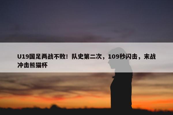 U19国足两战不败！队史第二次，109秒闪击，末战冲击熊猫杯