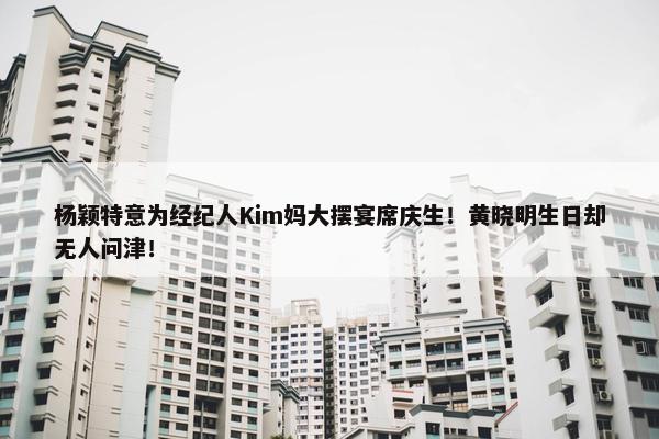 杨颖特意为经纪人Kim妈大摆宴席庆生！黄晓明生日却无人问津！