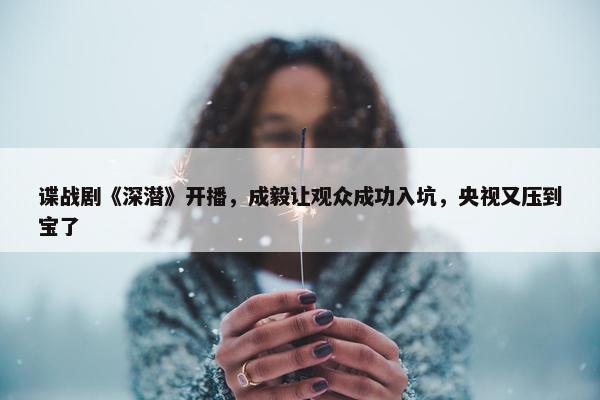 谍战剧《深潜》开播，成毅让观众成功入坑，央视又压到宝了