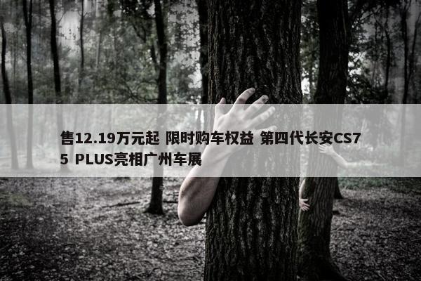 售12.19万元起 限时购车权益 第四代长安CS75 PLUS亮相广州车展