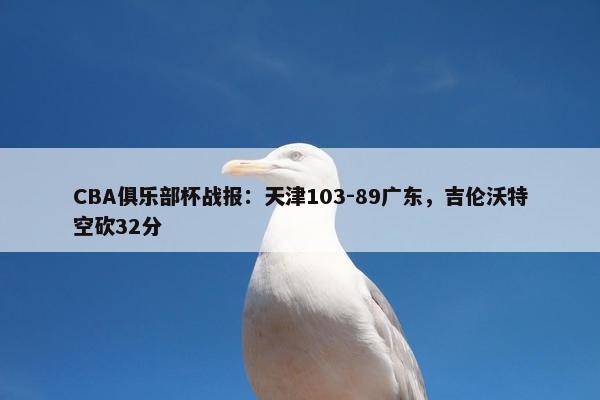 CBA俱乐部杯战报：天津103-89广东，吉伦沃特空砍32分