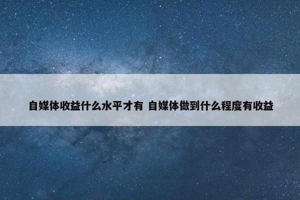 自媒体收益什么水平才有 自媒体做到什么程度有收益