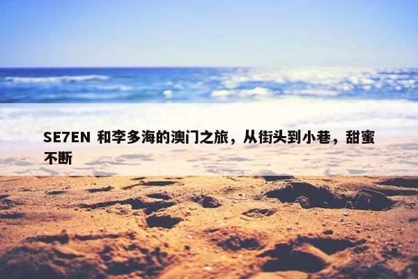 SE7EN 和李多海的澳门之旅，从街头到小巷，甜蜜不断