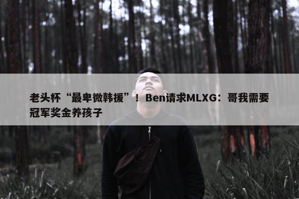 老头杯“最卑微韩援”！Ben请求MLXG：哥我需要冠军奖金养孩子