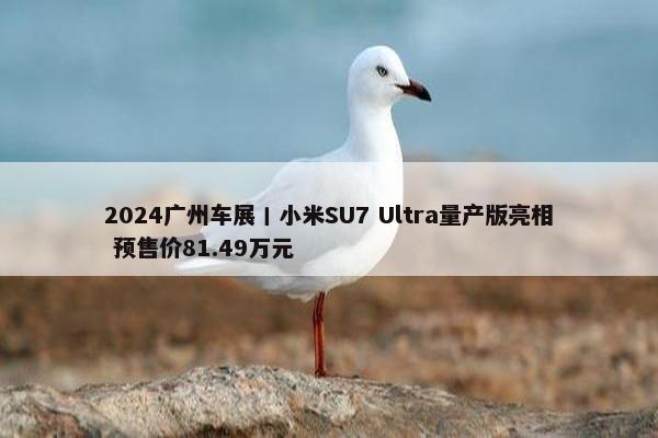 2024广州车展丨小米SU7 Ultra量产版亮相 预售价81.49万元