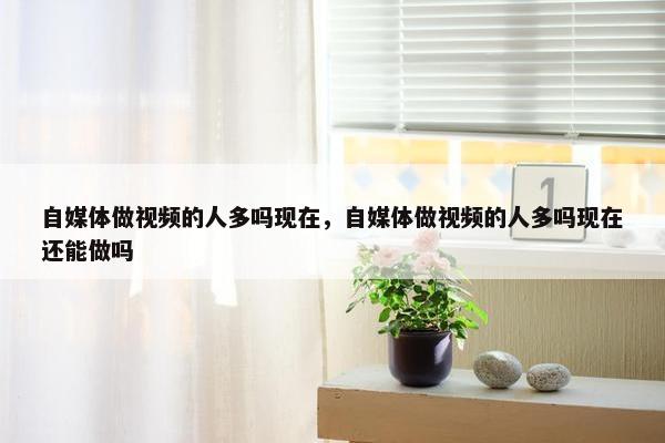 自媒体做视频的人多吗现在，自媒体做视频的人多吗现在还能做吗