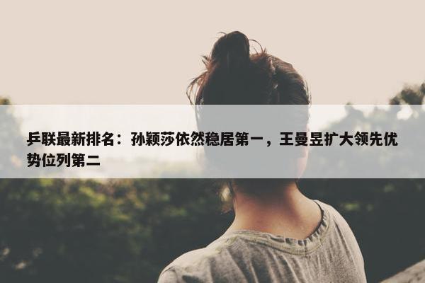 乒联最新排名：孙颖莎依然稳居第一，王曼昱扩大领先优势位列第二