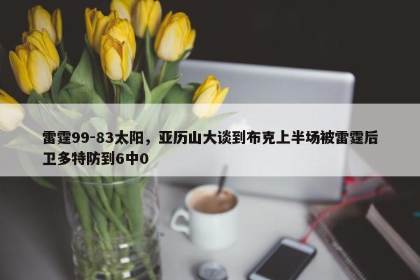 雷霆99-83太阳，亚历山大谈到布克上半场被雷霆后卫多特防到6中0