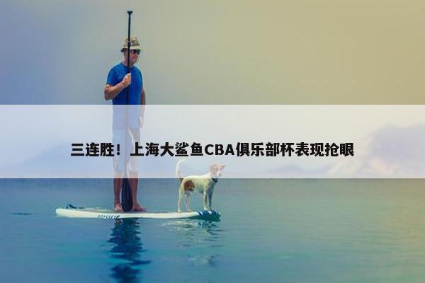 三连胜！上海大鲨鱼CBA俱乐部杯表现抢眼