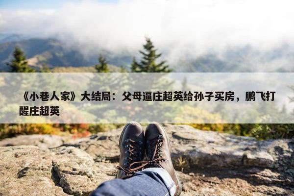 《小巷人家》大结局：父母逼庄超英给孙子买房，鹏飞打醒庄超英