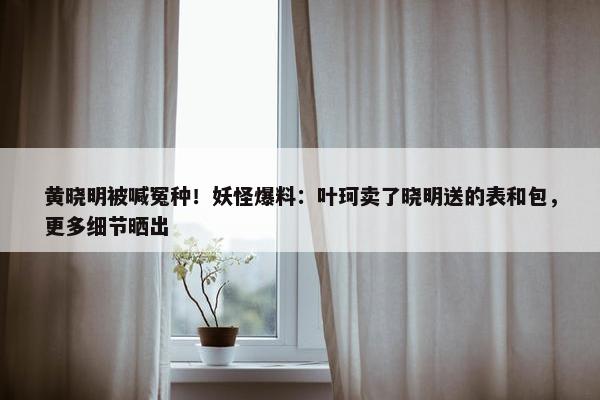 黄晓明被喊冤种！妖怪爆料：叶珂卖了晓明送的表和包，更多细节晒出