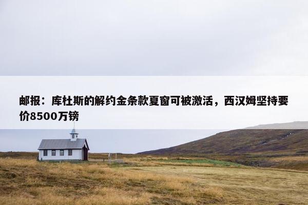 邮报：库杜斯的解约金条款夏窗可被激活，西汉姆坚持要价8500万镑