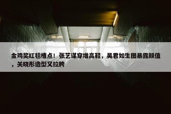 金鸡奖红毯槽点！张艺谋穿增高鞋，吴君如生图暴露颜值，关晓彤造型又拉胯