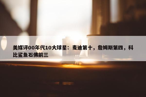 美媒评00年代10大球星：麦迪第十，詹姆斯第四，科比鲨鱼石佛前三