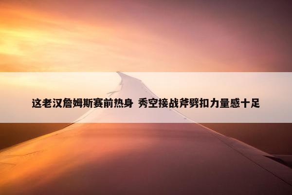 这老汉詹姆斯赛前热身 秀空接战斧劈扣力量感十足