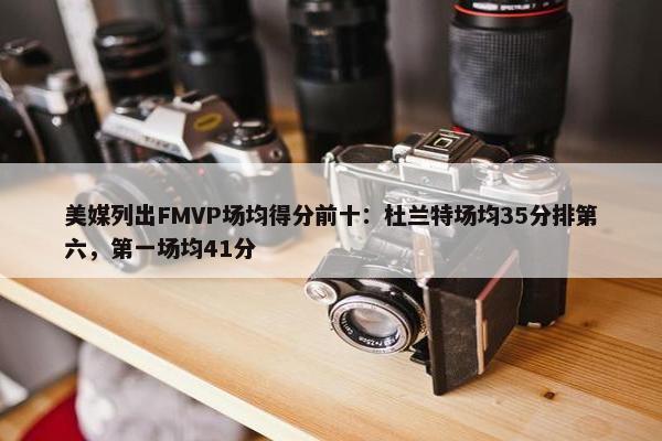 美媒列出FMVP场均得分前十：杜兰特场均35分排第六，第一场均41分