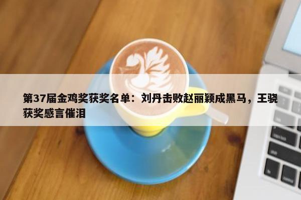 第37届金鸡奖获奖名单：刘丹击败赵丽颖成黑马，王骁获奖感言催泪