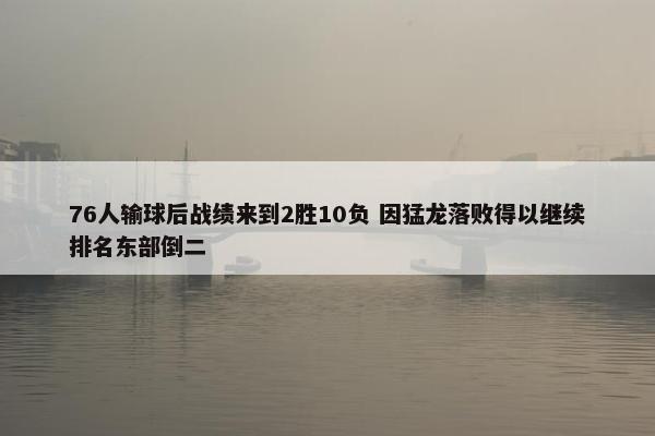 76人输球后战绩来到2胜10负 因猛龙落败得以继续排名东部倒二