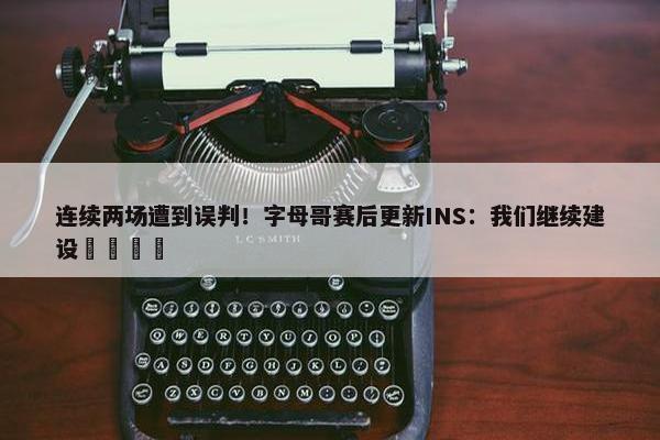 连续两场遭到误判！字母哥赛后更新INS：我们继续建设🦺