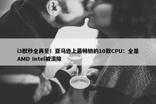 i3默秒全再见！亚马逊上最畅销的10款CPU：全是AMD Intel被清除