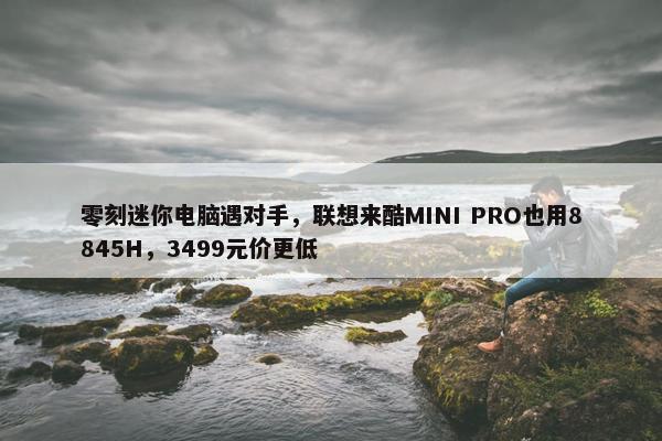 零刻迷你电脑遇对手，联想来酷MINI PRO也用8845H，3499元价更低