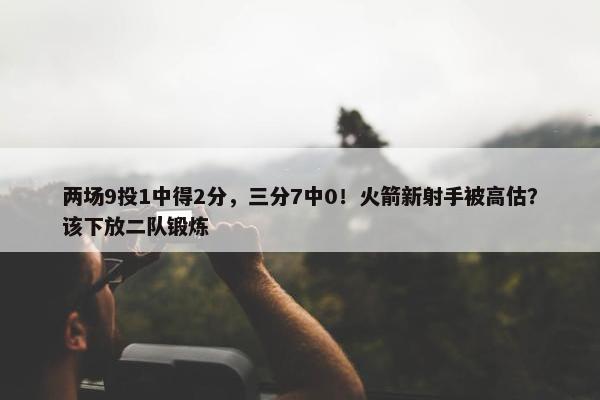 两场9投1中得2分，三分7中0！火箭新射手被高估？该下放二队锻炼