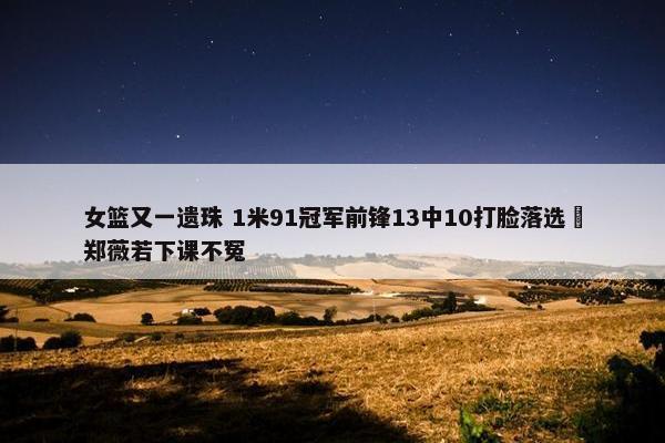 女篮又一遗珠 1米91冠军前锋13中10打脸落选 郑薇若下课不冤