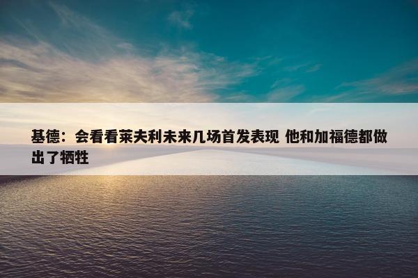 基德：会看看莱夫利未来几场首发表现 他和加福德都做出了牺牲