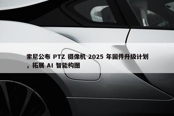 索尼公布 PTZ 摄像机 2025 年固件升级计划，拓展 AI 智能构图