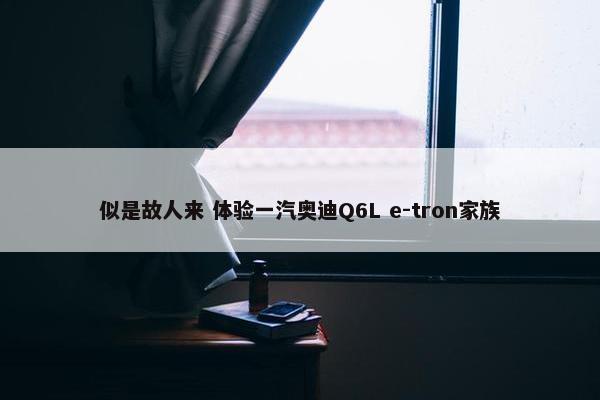 似是故人来 体验一汽奥迪Q6L e-tron家族