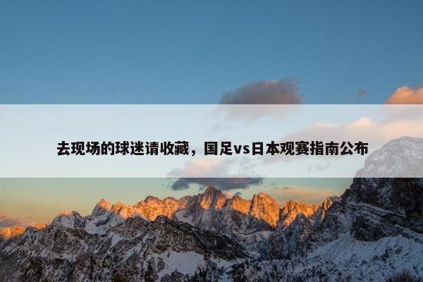 去现场的球迷请收藏，国足vs日本观赛指南公布