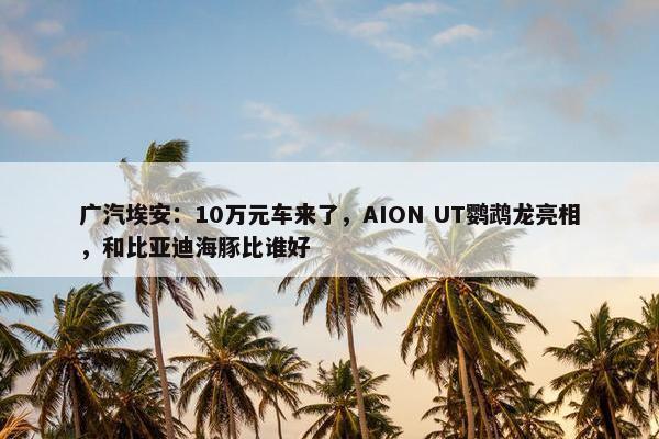 广汽埃安：10万元车来了，AION UT鹦鹉龙亮相，和比亚迪海豚比谁好