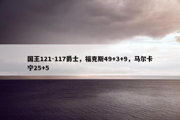 国王121-117爵士，福克斯49+3+9，马尔卡宁25+5